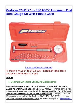 Proform 67411 2" to 6"/0.0005" Increment Dial
Bore Gauge Kit with Plastic Case
Check Price Before You Buy!!!
Proform 67411 2" to 6"/0.0005" Increment Dial Bore
Gauge Kit with Plastic Case
Feature
Determine Dimensions Of Rod And Cylinder Bores
We have the Proform 67411 2" to 6"/0.0005" Increment Dial Bore
Gauge Kit with Plastic Case on Store. BUYNOW!!!. Thanks for your visit
our website. Please see more details for Proform 67411 2" to 6"/0.0005"
Increment Dial Bore Gauge Kit with Plastic Case at low price Today!!! .
We guarantee you will get the Proform 67411 2" to 6"/0.0005" Increment
Dial Bore Gauge Kit with Plastic Case for reasonable price. - More Detail...
 