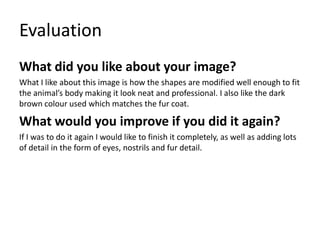 Evaluation
What did you like about your image?
What I like about this image is how the shapes are modified well enough to fit
the animal’s body making it look neat and professional. I also like the dark
brown colour used which matches the fur coat.
What would you improve if you did it again?
If I was to do it again I would like to finish it completely, as well as adding lots
of detail in the form of eyes, nostrils and fur detail.
 