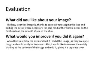 Evaluation
What did you like about your image?
I like how clear this image is, thanks to correctly rotoscoping the face and
adding the detail where necessary. I’m also fond of the wrinkle detail on the
forehead and the smooth shape of the chin.
What would you improve if you did it again?
I would like to redraw the eyes and suit if I redid this image, as they are quite
rough and could easily be improved. Also, I would like to remove the untidy
shading at the bottom of the image and redo it, giving it a separate layer.
 