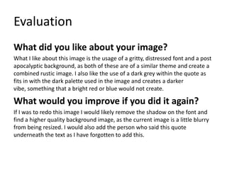 Evaluation
What did you like about your image?
What I like about this image is the usage of a gritty, distressed font and a post
apocalyptic background, as both of these are of a similar theme and create a
combined rustic image. I also like the use of a dark grey within the quote as
fits in with the dark palette used in the image and creates a darker
vibe, something that a bright red or blue would not create.
What would you improve if you did it again?
If I was to redo this image I would likely remove the shadow on the font and
find a higher quality background image, as the current image is a little blurry
from being resized. I would also add the person who said this quote
underneath the text as I have forgotten to add this.
 
