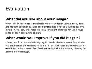 Evaluation
What did you like about your image?
What I like in this image is the simple two-colour design using a ‘techy’ font
and modern design cues. I also like how this logo is not as cluttered as some
others I have seen, and instead is clear, consistent and does not use a huge
range of badly contrasting colours.
What would you improve if you did it again?
I think that if I attempted this logo again I would choose a better font for the
text underneath the PBM initials as it is rather blocky and unattractive. Also, I
would like to find a newer font for the main logo that is not italic, allowing for
a more uniform design.
 