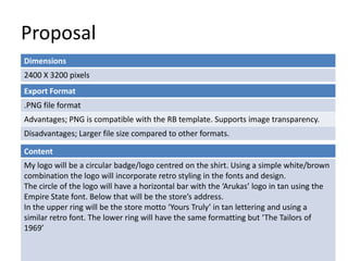 Proposal
Dimensions
2400 X 3200 pixels
Content
My logo will be a circular badge/logo centred on the shirt. Using a simple white/brown
combination the logo will incorporate retro styling in the fonts and design.
The circle of the logo will have a horizontal bar with the ‘Arukas’ logo in tan using the
Empire State font. Below that will be the store’s address.
In the upper ring will be the store motto ‘Yours Truly’ in tan lettering and using a
similar retro font. The lower ring will have the same formatting but ‘The Tailors of
1969’
Export Format
.PNG file format
Advantages; PNG is compatible with the RB template. Supports image transparency.
Disadvantages; Larger file size compared to other formats.
 