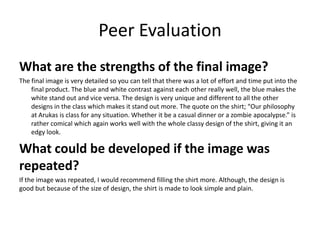 Peer Evaluation
What are the strengths of the final image?
The final image is very detailed so you can tell that there was a lot of effort and time put into the
final product. The blue and white contrast against each other really well, the blue makes the
white stand out and vice versa. The design is very unique and different to all the other
designs in the class which makes it stand out more. The quote on the shirt; “Our philosophy
at Arukas is class for any situation. Whether it be a casual dinner or a zombie apocalypse.” is
rather comical which again works well with the whole classy design of the shirt, giving it an
edgy look.
What could be developed if the image was
repeated?
If the image was repeated, I would recommend filling the shirt more. Although, the design is
good but because of the size of design, the shirt is made to look simple and plain.
 