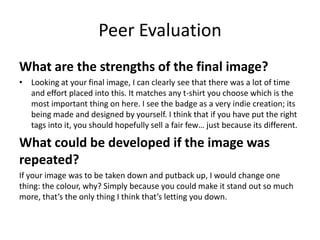 Peer Evaluation
What are the strengths of the final image?
• Looking at your final image, I can clearly see that there was a lot of time
and effort placed into this. It matches any t-shirt you choose which is the
most important thing on here. I see the badge as a very indie creation; its
being made and designed by yourself. I think that if you have put the right
tags into it, you should hopefully sell a fair few… just because its different.
What could be developed if the image was
repeated?
If your image was to be taken down and putback up, I would change one
thing: the colour, why? Simply because you could make it stand out so much
more, that’s the only thing I think that’s letting you down.
 