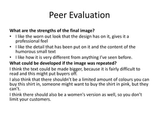 Peer Evaluation
What are the strengths of the final image?
• I like the worn out look that the design has on it, gives it a
professional feel
• I like the detail that has been put on it and the content of the
humorous small text
• I like how it is very different from anything I’ve seen before.
What could be developed if the image was repeated?
I think the text could be made bigger, because it is fairly difficult to
read and this might put buyers off.
I also think that there shouldn’t be a limited amount of colours you can
buy this shirt in, someone might want to buy the shirt in pink, but they
can’t.
I think there should also be a women's version as well, so you don’t
limit your customers.
 
