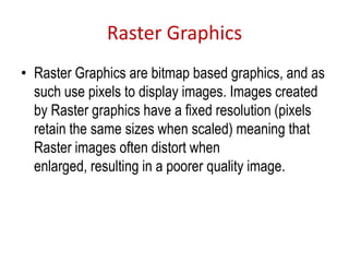 Raster Graphics
• Raster Graphics are bitmap based graphics, and as
such use pixels to display images. Images created
by Raster graphics have a fixed resolution (pixels
retain the same sizes when scaled) meaning that
Raster images often distort when
enlarged, resulting in a poorer quality image.
 