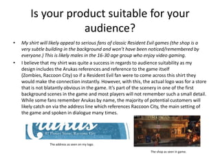 Is your product suitable for your
audience?
• My shirt will likely appeal to serious fans of classic Resident Evil games (the shop is a
very subtle building in the background and won’t have been noticed/remembered by
everyone.) This is likely males in the 16-30 age group who enjoy video gaming.
• I believe that my shirt was quite a success in regards to audience suitability as my
design includes the Arukas references and reference to the game itself
(Zombies, Raccoon City) so if a Resident Evil fan were to come across this shirt they
would make the connection instantly. However, with this, the actual logo was for a store
that is not blatantly obvious in the game. It’s part of the scenery in one of the first
background scenes in the game and most players will not remember such a small detail.
While some fans remember Arukas by name, the majority of potential customers will
likely catch on via the address line which references Raccoon City, the main setting of
the game and spoken in dialogue many times.
The shop as seen in game.
The address as seen on my logo.
 