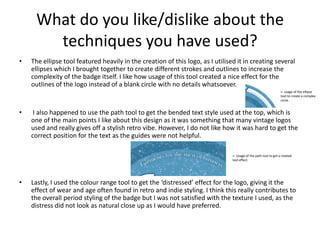 What do you like/dislike about the
techniques you have used?
• The ellipse tool featured heavily in the creation of this logo, as I utilised it in creating several
ellipses which I brought together to create different strokes and outlines to increase the
complexity of the badge itself. I like how usage of this tool created a nice effect for the
outlines of the logo instead of a blank circle with no details whatsoever.
• I also happened to use the path tool to get the bended text style used at the top, which is
one of the main points I like about this design as it was something that many vintage logos
used and really gives off a stylish retro vibe. However, I do not like how it was hard to get the
correct position for the text as the guides were not helpful.
• Lastly, I used the colour range tool to get the ‘distressed’ effect for the logo, giving it the
effect of wear and age often found in retro and indie styling. I think this really contributes to
the overall period styling of the badge but I was not satisfied with the texture I used, as the
distress did not look as natural close up as I would have preferred.
<- usage of the ellipse
tool to create a complex
circle.
<- Usage of the path tool to get a rotated
text effect.
 