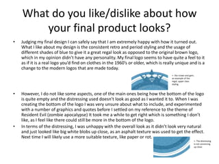 What do you like/dislike about how
your final product looks?
• Judging my final design I can safely say that I am extremely happy with how it turned out.
What I like about my design is the consistent retro and period styling and the usage of
different shades of blue to give it a great regal look as opposed to the original brown logo,
which in my opinion didn’t have any personality. My final logo seems to have quite a feel to it
as if it is a real logo you’d find on clothes in the 1960’s or older, which is really unique and is a
change to the modern logos that are made today.
• However, I do not like some aspects, one of the main ones being how the bottom of the logo
is quite empty and the distressing used doesn’t look as good as I wanted it to. When I was
creating the bottom of the logo I was very unsure about what to include, and experimented
with a number of graphics and quotes before I settled on my reference to the theme of
Resident Evil (zombie apocalypse) It took me a while to get right which is something I don’t
like, as I feel like there could still be more in the bottom of the logo.
• In terms of the distressing, I was unhappy with the overall look as it didn’t look very natural
and just looked like big white blobs up close, as an asphalt texture was used to get the effect.
Next time I will likely use a more suitable texture, like paper or rot.
<- the crown and gem,
an example of the
regal, upper class
styling.
<- The distressing
is not convincing
up close.
 