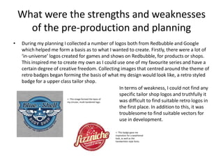 What were the strengths and weaknesses
of the pre-production and planning
• During my planning I collected a number of logos both from Redbubble and Google
which helped me form a basis as to what I wanted to create. Firstly, there were a lot of
‘in-universe’ logos created for games and shows on Redbubble, for products or shops.
This inspired me to create my own as I could use one of my favourite series and have a
certain degree of creative freedom. Collecting images that centred around the theme of
retro badges began forming the basis of what my design would look like, a retro styled
badge for a upper class tailor shop.
<- This image formed the basis of
my circular, multi-bordered logo.
<- This badge gave me
inspiration for a weathered
look, as well as the
handwritten style fonts.
In terms of weakness, I could not find any
specific tailor shop logos and truthfully it
was difficult to find suitable retro logos in
the first place. In addition to this, it was
troublesome to find suitable vectors for
use in development.
 