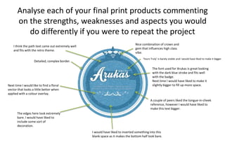 Analyse each of your final print products commenting
on the strengths, weaknesses and aspects you would
do differently if you were to repeat the project
Detailed, complex border.
Nice combination of crown and
gem that influences high class
vibe.
The font used for Arukas is great looking
with the dark blue stroke and fits well
with the badge.
Next time I would have liked to make it
slightly bigger to fill up more space.
A couple of peers liked the tongue-in-cheek
reference, however I would have liked to
make this text bigger.
‘Yours Truly’ is barely visible and I would have liked to make it bigger
I would have liked to inserted something into this
blank space as it makes the bottom half look bare.
I think the path text came out extremely well
and fits with the retro theme.
Next time I would like to find a floral
vector that looks a little better when
applied with a colour overlay.
The edges here look extremely
bare. I would have liked to
include some sort of
decoration.
 