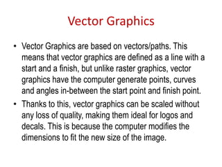 Vector Graphics
• Vector Graphics are based on vectors/paths. This
means that vector graphics are defined as a line with a
start and a finish, but unlike raster graphics, vector
graphics have the computer generate points, curves
and angles in-between the start point and finish point.
• Thanks to this, vector graphics can be scaled without
any loss of quality, making them ideal for logos and
decals. This is because the computer modifies the
dimensions to fit the new size of the image.
 