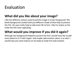 Evaluation 
What did you like about your image? 
I like the different colours used to pull the image in to the foreground. The 
blank background created with just different shade of blue help to present 
the fish. His eyes really help to add some life to him. I like his stripes as the 
make the fish more appealing. 
What would you improve if you did it again? 
Although the background helped to present the fish I would have like to add 
more detail to it if I did it again. And maybe add another colour in as well. I 
would have put some texture on his body to make him look realistic. 
 