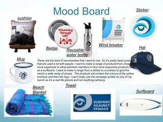 Mood Boardcushion
Badge Reusable
water bottle
Wind breaker
Sticker
Hat
Surfboard
TowelBeach
Blanket
Mug These are the kind of merchandise that I want to use. So it’s pretty basic products
that are used a lot with people. I want to make a range of products from cheap to
more expensive to allow premium members to buy more expensive products such
as a surfboard. I want to make a range from a sticker to a cushion to give the
merch a wide verity of choice. The products will contain the colours of the yellow
and blue and then the logo. I can’t really use the campaign poster on any of my
merch as it’s a real life picture and not anything cartoony.
 