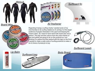 Wetsuit
Air freshener
Surfboard fin
Surfboard Leash
Body Board
Surfboard bag
Board Wax
Lip Balm
Regarding it being a surfing charity I wanted some of my
merchandise to be surfing related as it’s aiming it at the target
audience of people interested in this sport and keeping the
oceans clean. So I want to have merch like board wax and a
wetsuit. The logo and the colours from the colour theme of
blue and yellow are going to be on the products so I am
thinking of a yellow and blue wetsuit with the logo on the front.
I wanted to make a wide verity of surfing products to make a
lot of choice of products to buy.
 
