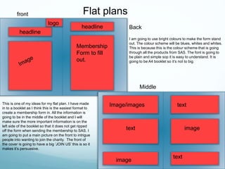 Flat plansfront
Middle
headline
logo
Backheadline
Membership
Form to fill
out.
Image/images
text
image
text
image
text
This is one of my ideas for my flat plan. I have made
in to a booklet as I think this is the easiest format to
create a membership form in. All the information is
going to be in the middle of the booklet and I will
make sure the more important information is on the
left side of the booklet so that it does not get ripped
off the form when sending the membership to SAS. I
am going to put a main picture on the front to intrigue
people into wanting to join the charity. The front of
the cover is going to have a big ‘JOIN US’ this is so it
makes it’s persuasive.
I am going to use bright colours to make the form stand
out. The colour scheme will be blues, whites and whites.
This is because this is the colour scheme that is going
through all the products from SAS. The font is going to
be plain and simple sop it is easy to understand. It is
going to be A4 booklet so it’s not to big.
 