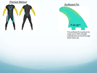 Themed Wetsuit
Surfboard Fin.
This surfboard fin is going to be
made out of 100% recycled
materials that are found through
beach clean ups.
 