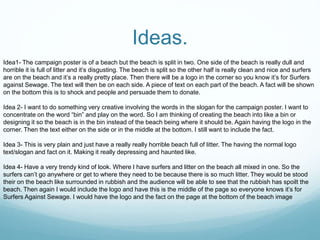 Ideas.
Idea1- The campaign poster is of a beach but the beach is split in two. One side of the beach is really dull and
horrible it is full of litter and it’s disgusting. The beach is split so the other half is really clean and nice and surfers
are on the beach and it’s a really pretty place. Then there will be a logo in the corner so you know it’s for Surfers
against Sewage. The text will then be on each side. A piece of text on each part of the beach. A fact will be shown
on the bottom this is to shock and people and persuade them to donate.
Idea 2- I want to do something very creative involving the words in the slogan for the campaign poster. I want to
concentrate on the word “bin” and play on the word. So I am thinking of creating the beach into like a bin or
designing it so the beach is in the bin instead of the beach being where it should be. Again having the logo in the
corner. Then the text either on the side or in the middle at the bottom. I still want to include the fact.
Idea 3- This is very plain and just have a really really horrible beach full of litter. The having the normal logo
text/slogan and fact on it. Making it really depressing and haunted like.
Idea 4- Have a very trendy kind of look. Where I have surfers and litter on the beach all mixed in one. So the
surfers can’t go anywhere or get to where they need to be because there is so much litter. They would be stood
their on the beach like surrounded in rubbish and the audience will be able to see that the rubbish has spoilt the
beach. Then again I would include the logo and have this is the middle of the page so everyone knows it’s for
Surfers Against Sewage. I would have the logo and the fact on the page at the bottom of the beach image
 