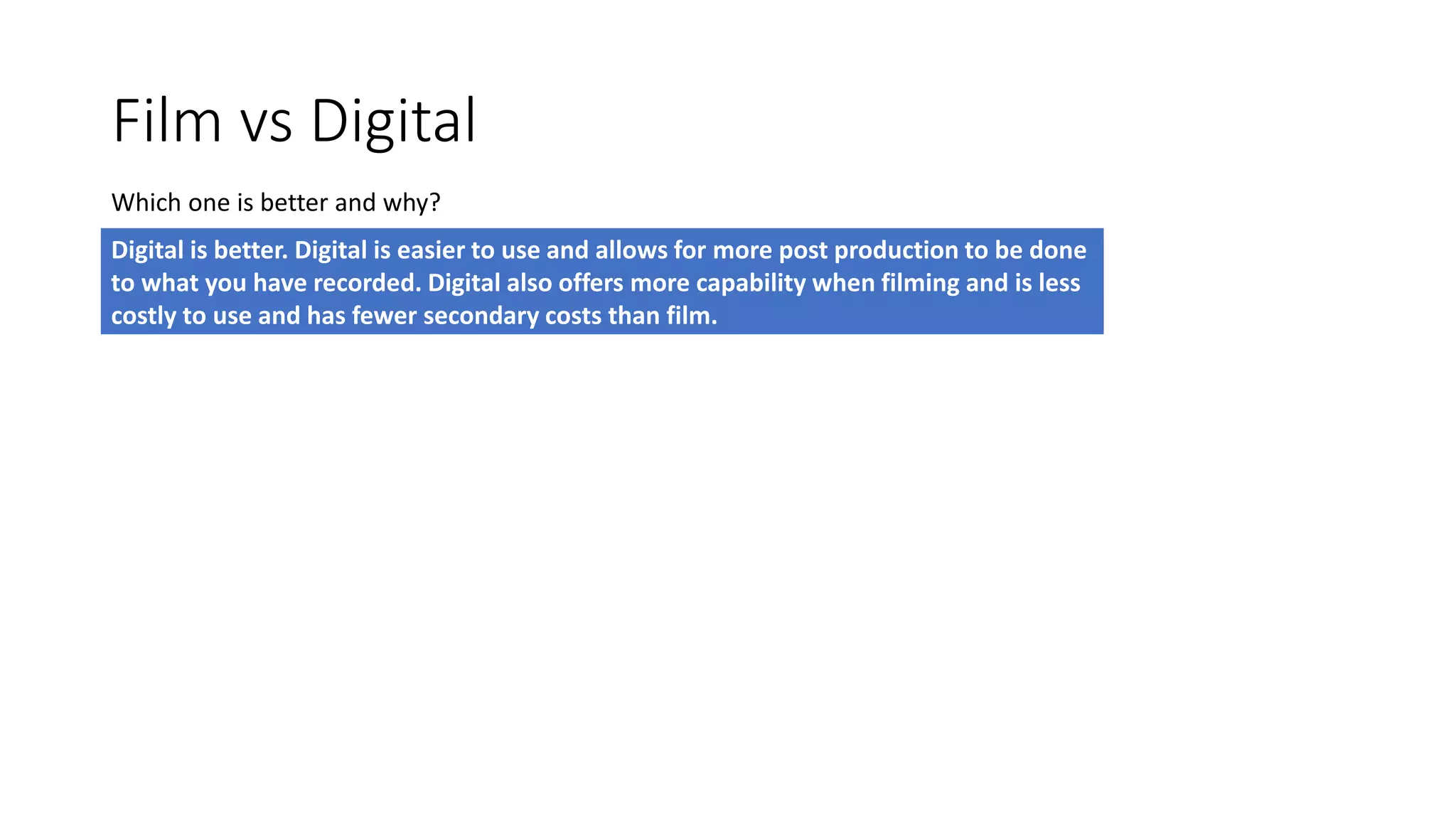 Film vs Digital
Which one is better and why?
Digital is better. Digital is easier to use and allows for more post production to be done
to what you have recorded. Digital also offers more capability when filming and is less
costly to use and has fewer secondary costs than film.
 