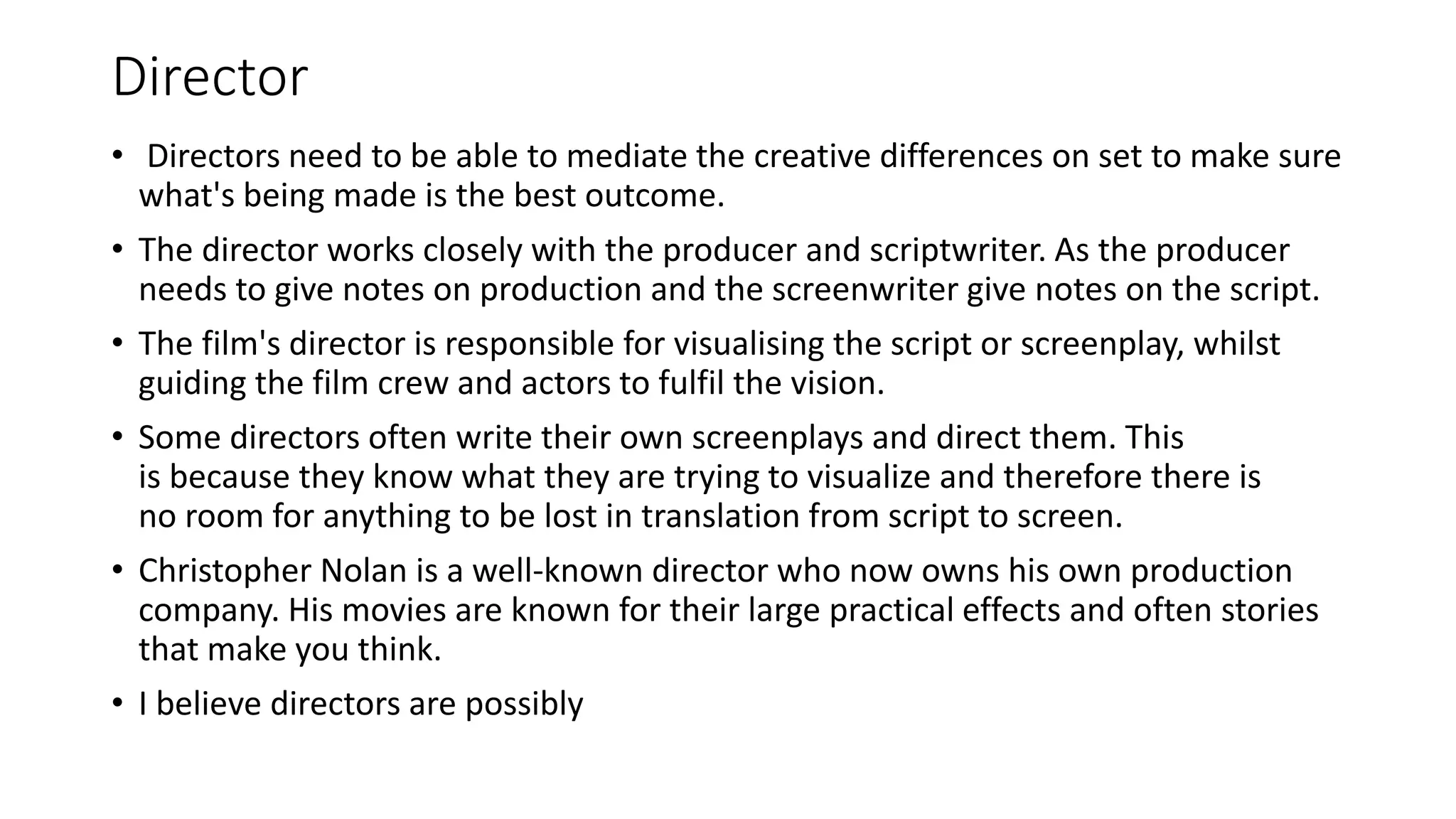 Director
• Directors need to be able to mediate the creative differences on set to make sure
what's being made is the best outcome.
• The director works closely with the producer and scriptwriter. As the producer
needs to give notes on production and the screenwriter give notes on the script.
• The film's director is responsible for visualising the script or screenplay, whilst
guiding the film crew and actors to fulfil the vision.
• Some directors often write their own screenplays and direct them. This
is because they know what they are trying to visualize and therefore there is
no room for anything to be lost in translation from script to screen.
• Christopher Nolan is a well-known director who now owns his own production
company. His movies are known for their large practical effects and often stories
that make you think.
• I believe directors are possibly
 