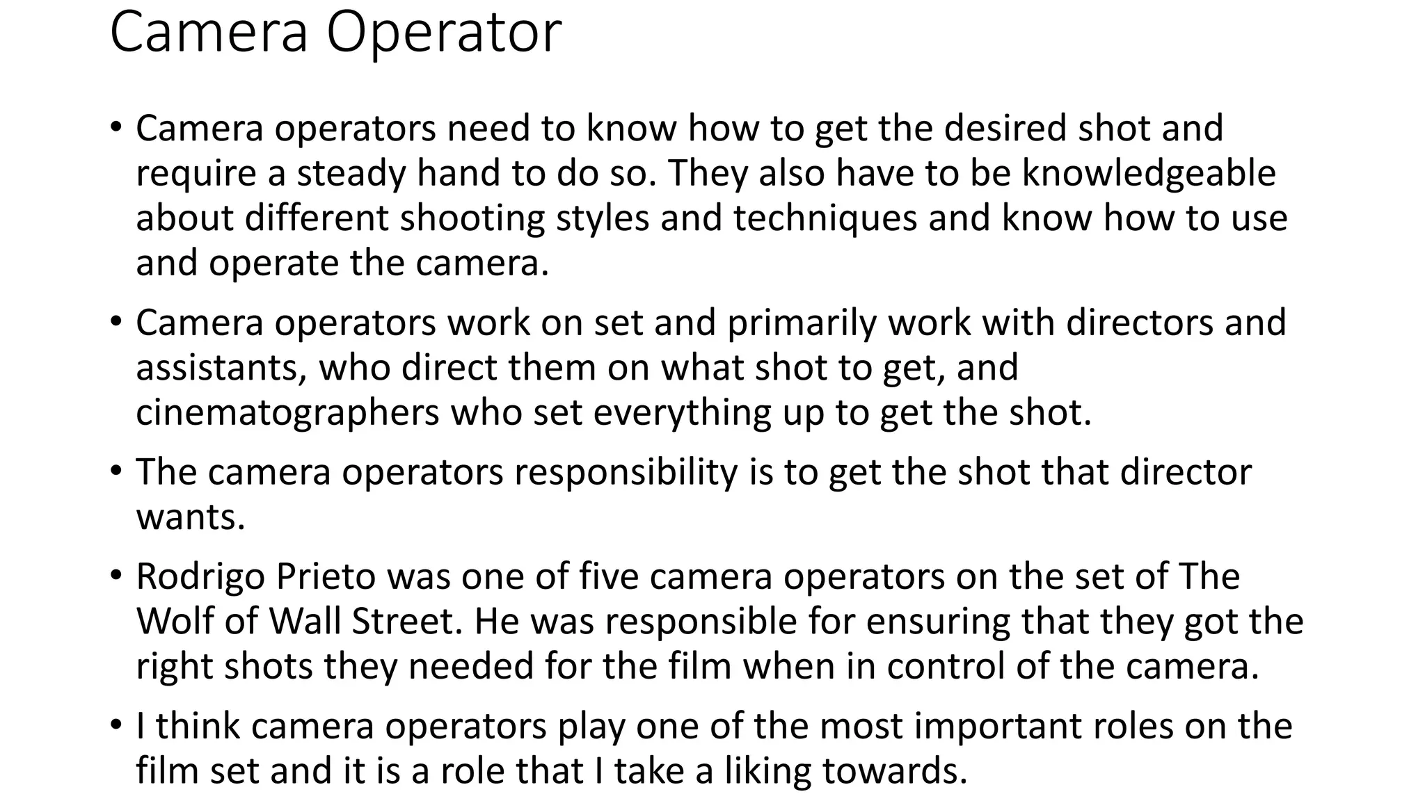 Camera Operator
• Camera operators need to know how to get the desired shot and
require a steady hand to do so. They also have to be knowledgeable
about different shooting styles and techniques and know how to use
and operate the camera.
• Camera operators work on set and primarily work with directors and
assistants, who direct them on what shot to get, and
cinematographers who set everything up to get the shot.
• The camera operators responsibility is to get the shot that director
wants.
• Rodrigo Prieto was one of five camera operators on the set of The
Wolf of Wall Street. He was responsible for ensuring that they got the
right shots they needed for the film when in control of the camera.
• I think camera operators play one of the most important roles on the
film set and it is a role that I take a liking towards.
 