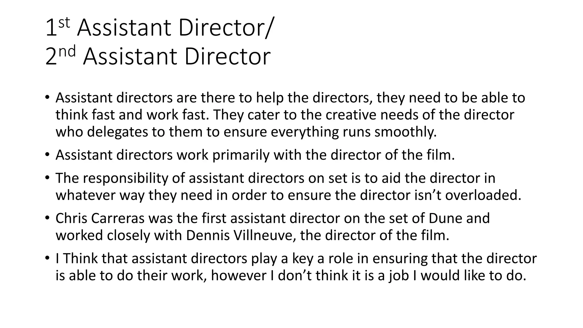 1st Assistant Director/
2nd Assistant Director
• Assistant directors are there to help the directors, they need to be able to
think fast and work fast. They cater to the creative needs of the director
who delegates to them to ensure everything runs smoothly.
• Assistant directors work primarily with the director of the film.
• The responsibility of assistant directors on set is to aid the director in
whatever way they need in order to ensure the director isn’t overloaded.
• Chris Carreras was the first assistant director on the set of Dune and
worked closely with Dennis Villneuve, the director of the film.
• I Think that assistant directors play a key a role in ensuring that the director
is able to do their work, however I don’t think it is a job I would like to do.
 