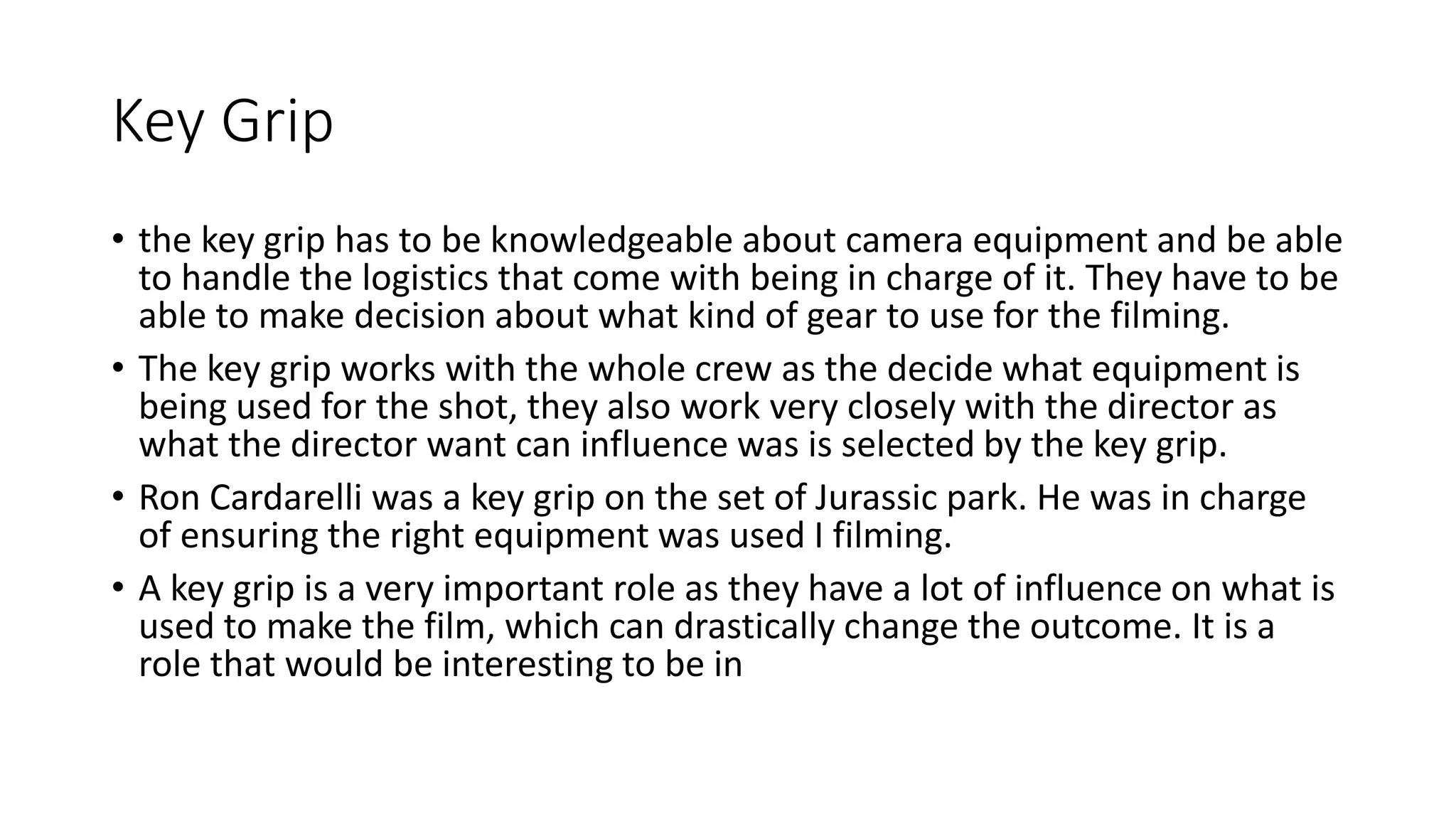 Key Grip
• the key grip has to be knowledgeable about camera equipment and be able
to handle the logistics that come with being in charge of it. They have to be
able to make decision about what kind of gear to use for the filming.
• The key grip works with the whole crew as the decide what equipment is
being used for the shot, they also work very closely with the director as
what the director want can influence was is selected by the key grip.
• Ron Cardarelli was a key grip on the set of Jurassic park. He was in charge
of ensuring the right equipment was used I filming.
• A key grip is a very important role as they have a lot of influence on what is
used to make the film, which can drastically change the outcome. It is a
role that would be interesting to be in
 