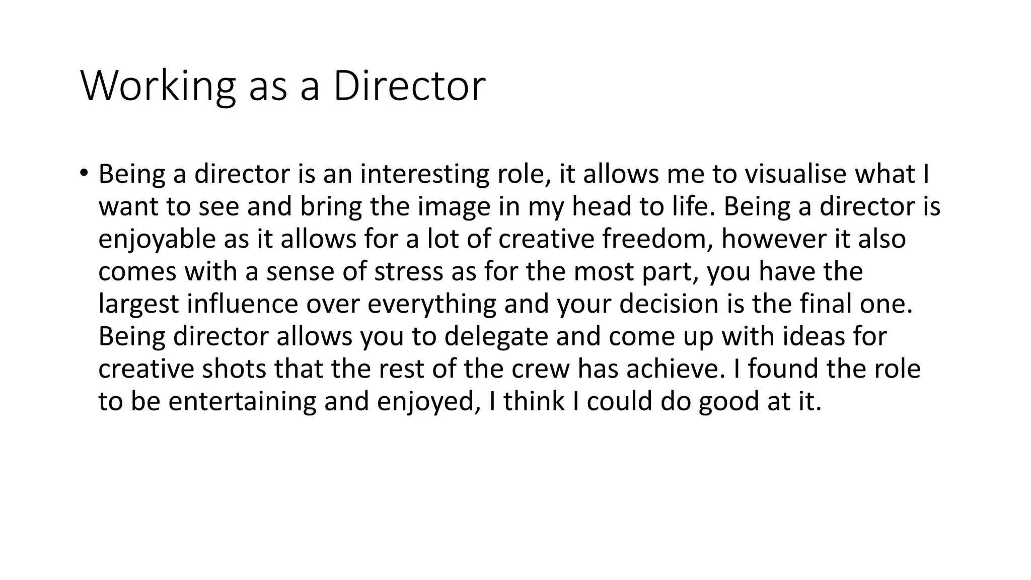 Working as a Director
• Being a director is an interesting role, it allows me to visualise what I
want to see and bring the image in my head to life. Being a director is
enjoyable as it allows for a lot of creative freedom, however it also
comes with a sense of stress as for the most part, you have the
largest influence over everything and your decision is the final one.
Being director allows you to delegate and come up with ideas for
creative shots that the rest of the crew has achieve. I found the role
to be entertaining and enjoyed, I think I could do good at it.
 