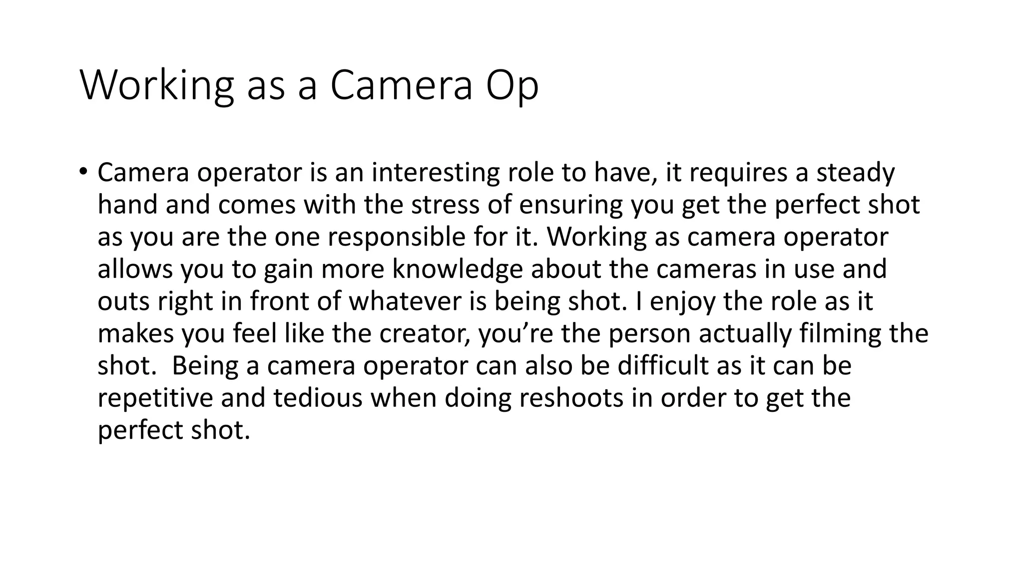 Working as a Camera Op
• Camera operator is an interesting role to have, it requires a steady
hand and comes with the stress of ensuring you get the perfect shot
as you are the one responsible for it. Working as camera operator
allows you to gain more knowledge about the cameras in use and
outs right in front of whatever is being shot. I enjoy the role as it
makes you feel like the creator, you’re the person actually filming the
shot. Being a camera operator can also be difficult as it can be
repetitive and tedious when doing reshoots in order to get the
perfect shot.
 