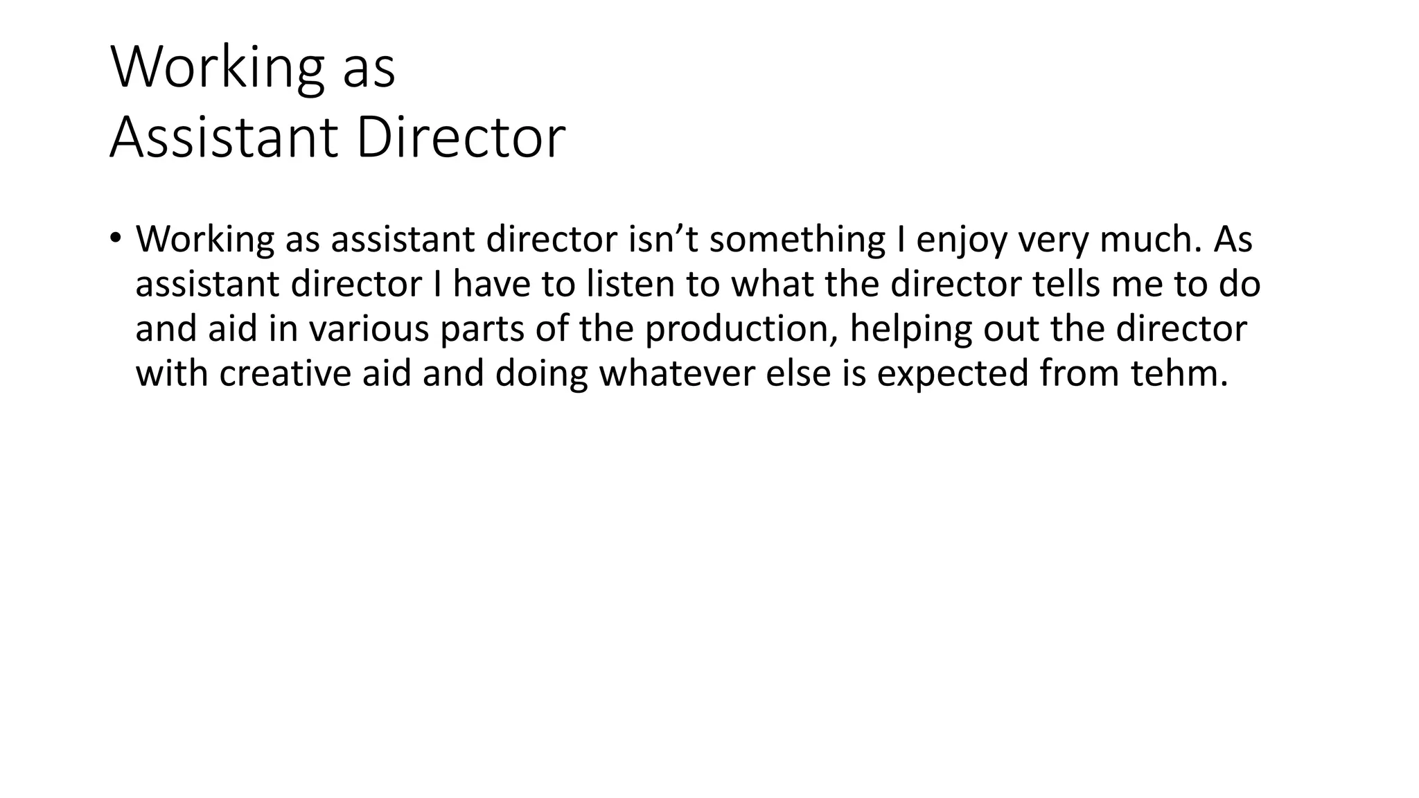 Working as
Assistant Director
• Working as assistant director isn’t something I enjoy very much. As
assistant director I have to listen to what the director tells me to do
and aid in various parts of the production, helping out the director
with creative aid and doing whatever else is expected from tehm.
 