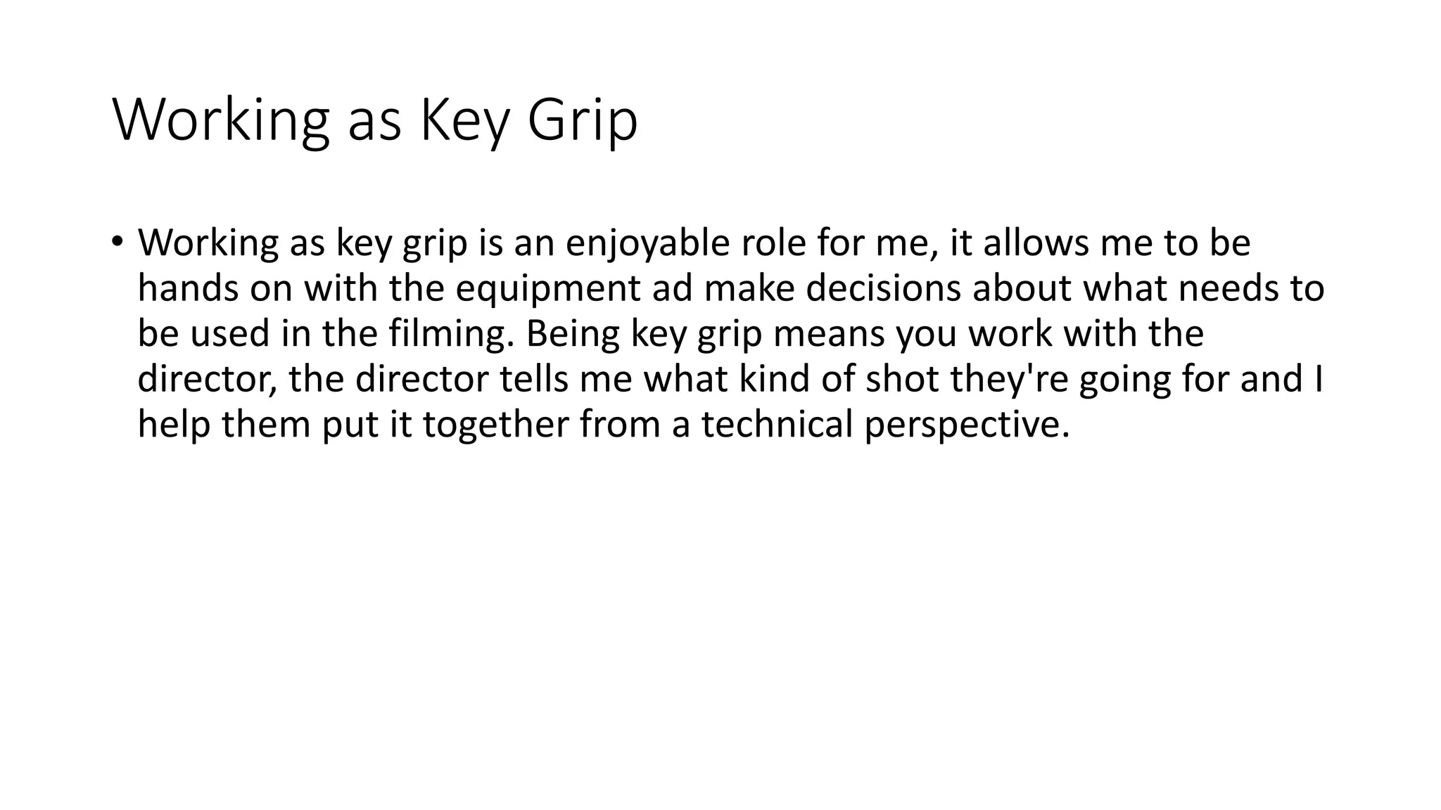 Working as Key Grip
• Working as key grip is an enjoyable role for me, it allows me to be
hands on with the equipment ad make decisions about what needs to
be used in the filming. Being key grip means you work with the
director, the director tells me what kind of shot they're going for and I
help them put it together from a technical perspective.
 
