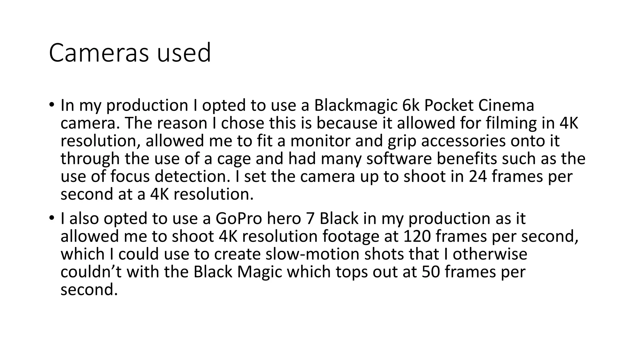 Cameras used
• In my production I opted to use a Blackmagic 6k Pocket Cinema
camera. The reason I chose this is because it allowed for filming in 4K
resolution, allowed me to fit a monitor and grip accessories onto it
through the use of a cage and had many software benefits such as the
use of focus detection. I set the camera up to shoot in 24 frames per
second at a 4K resolution.
• I also opted to use a GoPro hero 7 Black in my production as it
allowed me to shoot 4K resolution footage at 120 frames per second,
which I could use to create slow-motion shots that I otherwise
couldn’t with the Black Magic which tops out at 50 frames per
second.
 