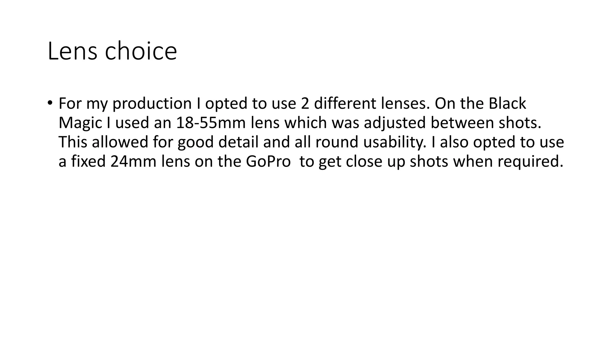 Lens choice
• For my production I opted to use 2 different lenses. On the Black
Magic I used an 18-55mm lens which was adjusted between shots.
This allowed for good detail and all round usability. I also opted to use
a fixed 24mm lens on the GoPro to get close up shots when required.
 