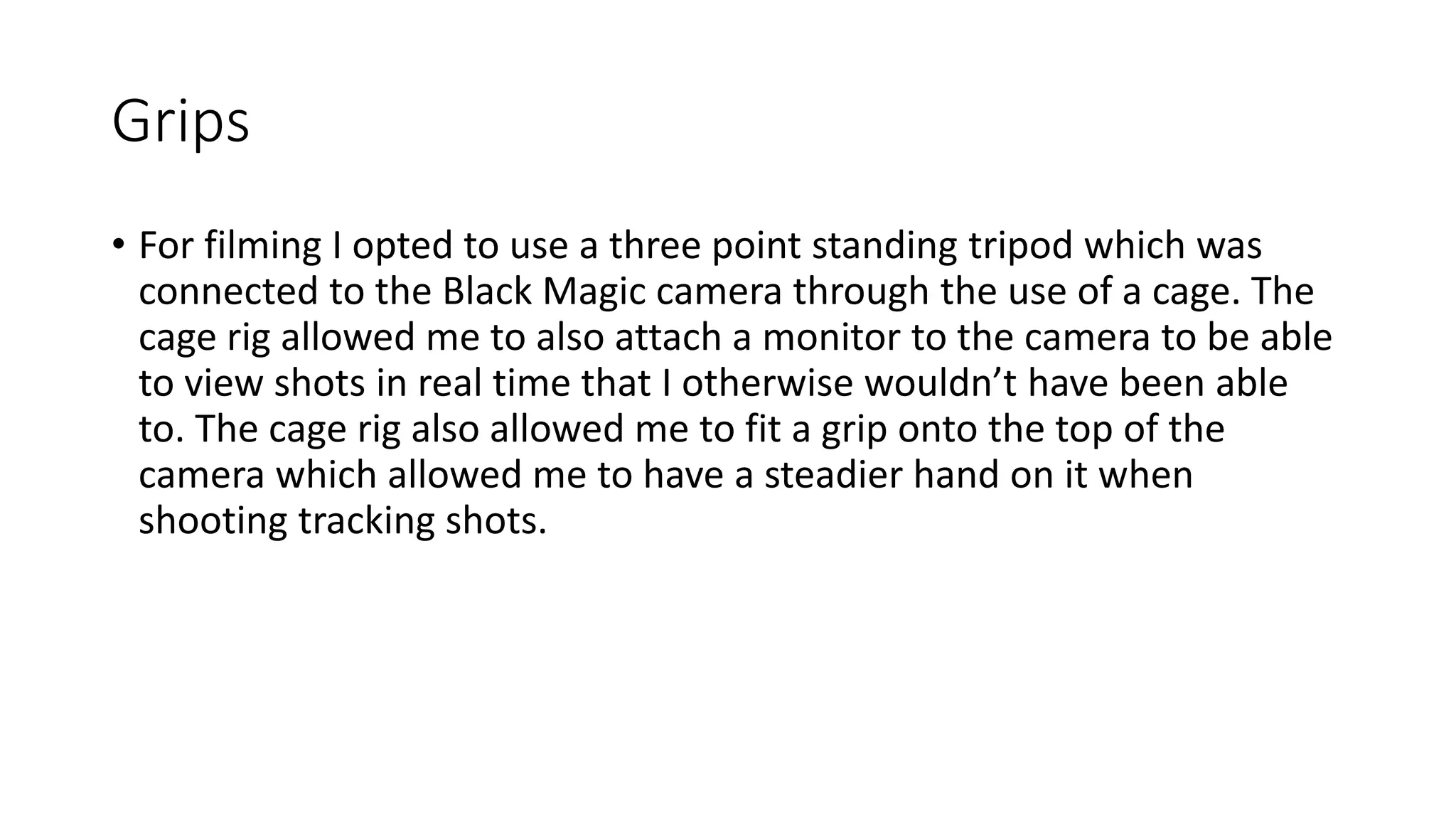 Grips
• For filming I opted to use a three point standing tripod which was
connected to the Black Magic camera through the use of a cage. The
cage rig allowed me to also attach a monitor to the camera to be able
to view shots in real time that I otherwise wouldn’t have been able
to. The cage rig also allowed me to fit a grip onto the top of the
camera which allowed me to have a steadier hand on it when
shooting tracking shots.
 