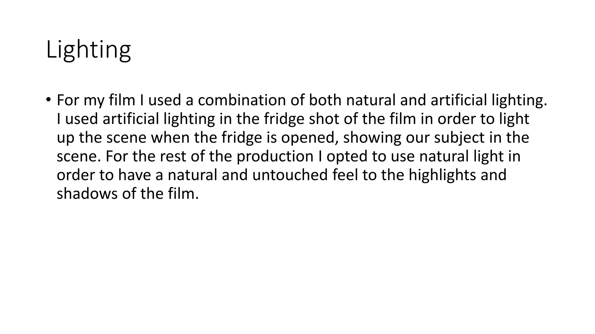 Lighting
• For my film I used a combination of both natural and artificial lighting.
I used artificial lighting in the fridge shot of the film in order to light
up the scene when the fridge is opened, showing our subject in the
scene. For the rest of the production I opted to use natural light in
order to have a natural and untouched feel to the highlights and
shadows of the film.
 