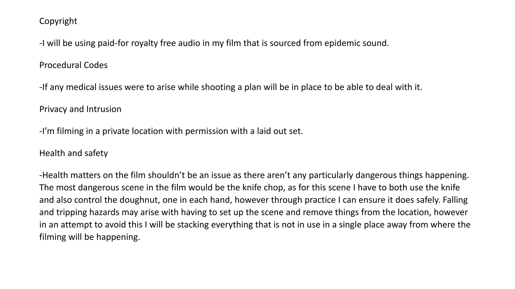 Copyright
-I will be using paid-for royalty free audio in my film that is sourced from epidemic sound.
Procedural Codes
-If any medical issues were to arise while shooting a plan will be in place to be able to deal with it.
Privacy and Intrusion
-I’m filming in a private location with permission with a laid out set.
Health and safety
-Health matters on the film shouldn’t be an issue as there aren’t any particularly dangerous things happening.
The most dangerous scene in the film would be the knife chop, as for this scene I have to both use the knife
and also control the doughnut, one in each hand, however through practice I can ensure it does safely. Falling
and tripping hazards may arise with having to set up the scene and remove things from the location, however
in an attempt to avoid this I will be stacking everything that is not in use in a single place away from where the
filming will be happening.
 