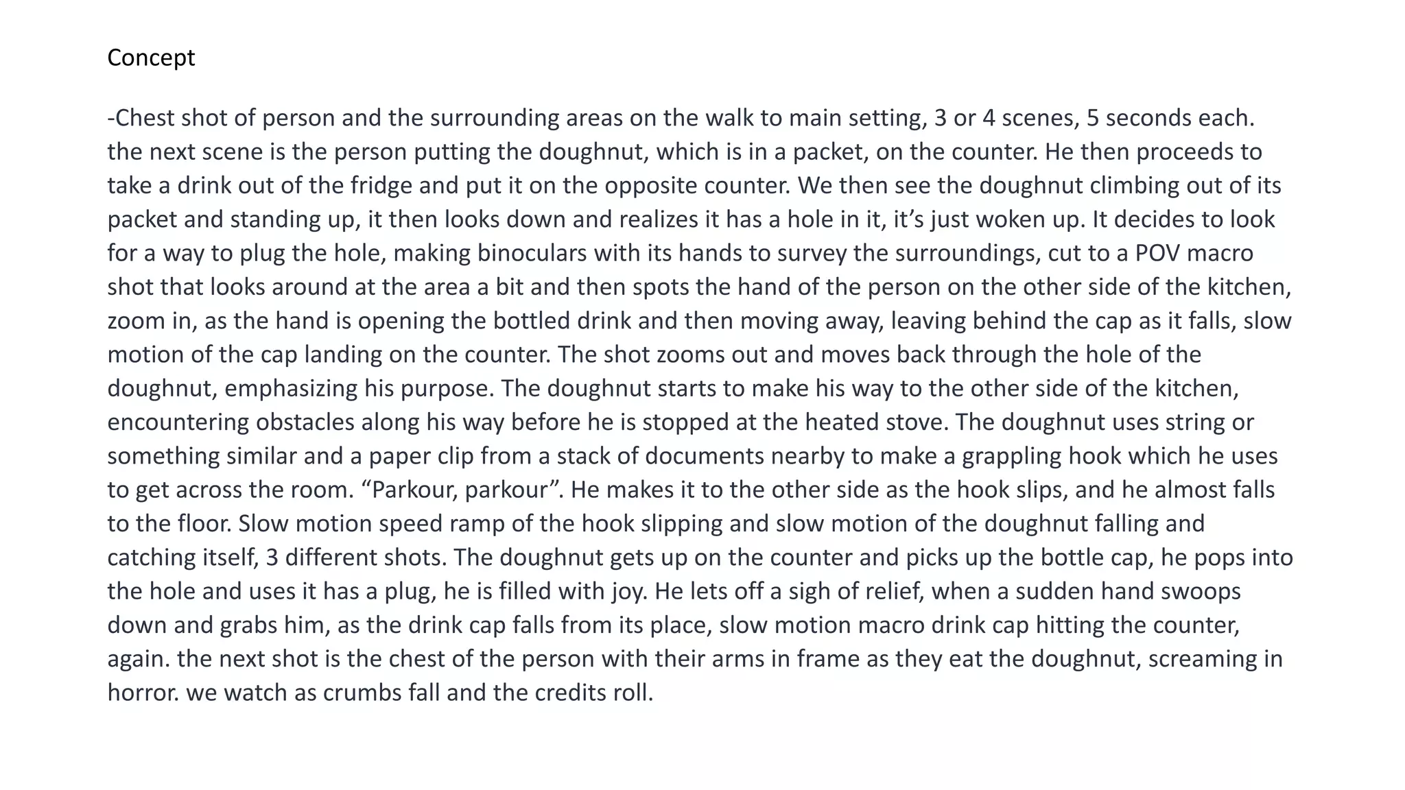 Concept
-Chest shot of person and the surrounding areas on the walk to main setting, 3 or 4 scenes, 5 seconds each.
the next scene is the person putting the doughnut, which is in a packet, on the counter. He then proceeds to
take a drink out of the fridge and put it on the opposite counter. We then see the doughnut climbing out of its
packet and standing up, it then looks down and realizes it has a hole in it, it’s just woken up. It decides to look
for a way to plug the hole, making binoculars with its hands to survey the surroundings, cut to a POV macro
shot that looks around at the area a bit and then spots the hand of the person on the other side of the kitchen,
zoom in, as the hand is opening the bottled drink and then moving away, leaving behind the cap as it falls, slow
motion of the cap landing on the counter. The shot zooms out and moves back through the hole of the
doughnut, emphasizing his purpose. The doughnut starts to make his way to the other side of the kitchen,
encountering obstacles along his way before he is stopped at the heated stove. The doughnut uses string or
something similar and a paper clip from a stack of documents nearby to make a grappling hook which he uses
to get across the room. “Parkour, parkour”. He makes it to the other side as the hook slips, and he almost falls
to the floor. Slow motion speed ramp of the hook slipping and slow motion of the doughnut falling and
catching itself, 3 different shots. The doughnut gets up on the counter and picks up the bottle cap, he pops into
the hole and uses it has a plug, he is filled with joy. He lets off a sigh of relief, when a sudden hand swoops
down and grabs him, as the drink cap falls from its place, slow motion macro drink cap hitting the counter,
again. the next shot is the chest of the person with their arms in frame as they eat the doughnut, screaming in
horror. we watch as crumbs fall and the credits roll.
 
