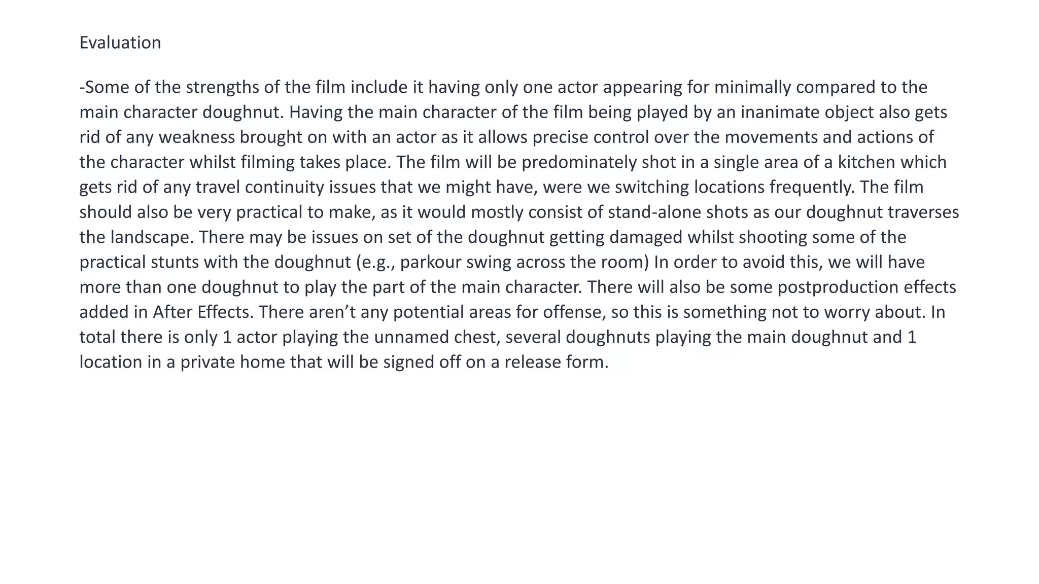 Evaluation
-Some of the strengths of the film include it having only one actor appearing for minimally compared to the
main character doughnut. Having the main character of the film being played by an inanimate object also gets
rid of any weakness brought on with an actor as it allows precise control over the movements and actions of
the character whilst filming takes place. The film will be predominately shot in a single area of a kitchen which
gets rid of any travel continuity issues that we might have, were we switching locations frequently. The film
should also be very practical to make, as it would mostly consist of stand-alone shots as our doughnut traverses
the landscape. There may be issues on set of the doughnut getting damaged whilst shooting some of the
practical stunts with the doughnut (e.g., parkour swing across the room) In order to avoid this, we will have
more than one doughnut to play the part of the main character. There will also be some postproduction effects
added in After Effects. There aren’t any potential areas for offense, so this is something not to worry about. In
total there is only 1 actor playing the unnamed chest, several doughnuts playing the main doughnut and 1
location in a private home that will be signed off on a release form.
 