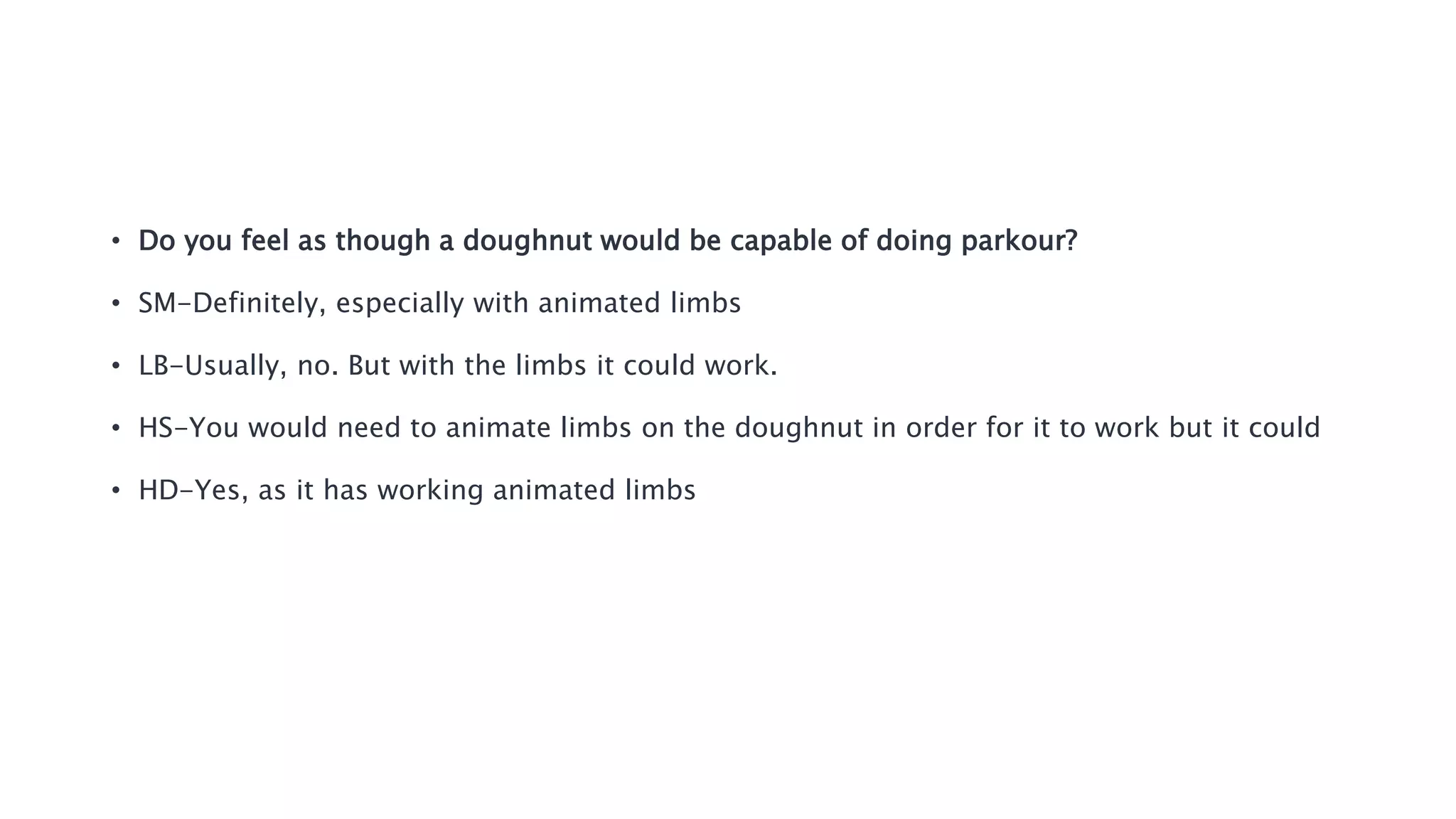 • Do you feel as though a doughnut would be capable of doing parkour?
• SM-Definitely, especially with animated limbs
• LB-Usually, no. But with the limbs it could work.
• HS-You would need to animate limbs on the doughnut in order for it to work but it could
• HD-Yes, as it has working animated limbs
 