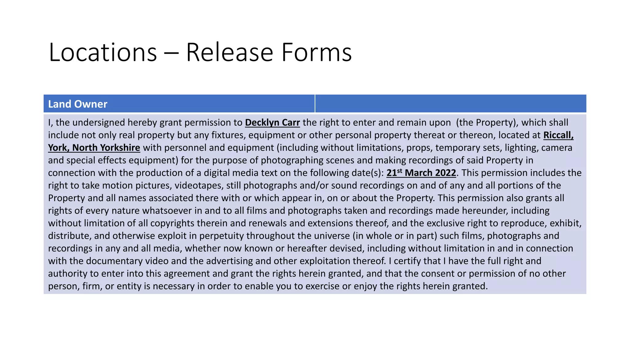 Locations – Release Forms
Land Owner
I, the undersigned hereby grant permission to Decklyn Carr the right to enter and remain upon (the Property), which shall
include not only real property but any fixtures, equipment or other personal property thereat or thereon, located at Riccall,
York, North Yorkshire with personnel and equipment (including without limitations, props, temporary sets, lighting, camera
and special effects equipment) for the purpose of photographing scenes and making recordings of said Property in
connection with the production of a digital media text on the following date(s): 21st March 2022. This permission includes the
right to take motion pictures, videotapes, still photographs and/or sound recordings on and of any and all portions of the
Property and all names associated there with or which appear in, on or about the Property. This permission also grants all
rights of every nature whatsoever in and to all films and photographs taken and recordings made hereunder, including
without limitation of all copyrights therein and renewals and extensions thereof, and the exclusive right to reproduce, exhibit,
distribute, and otherwise exploit in perpetuity throughout the universe (in whole or in part) such films, photographs and
recordings in any and all media, whether now known or hereafter devised, including without limitation in and in connection
with the documentary video and the advertising and other exploitation thereof. I certify that I have the full right and
authority to enter into this agreement and grant the rights herein granted, and that the consent or permission of no other
person, firm, or entity is necessary in order to enable you to exercise or enjoy the rights herein granted.
 