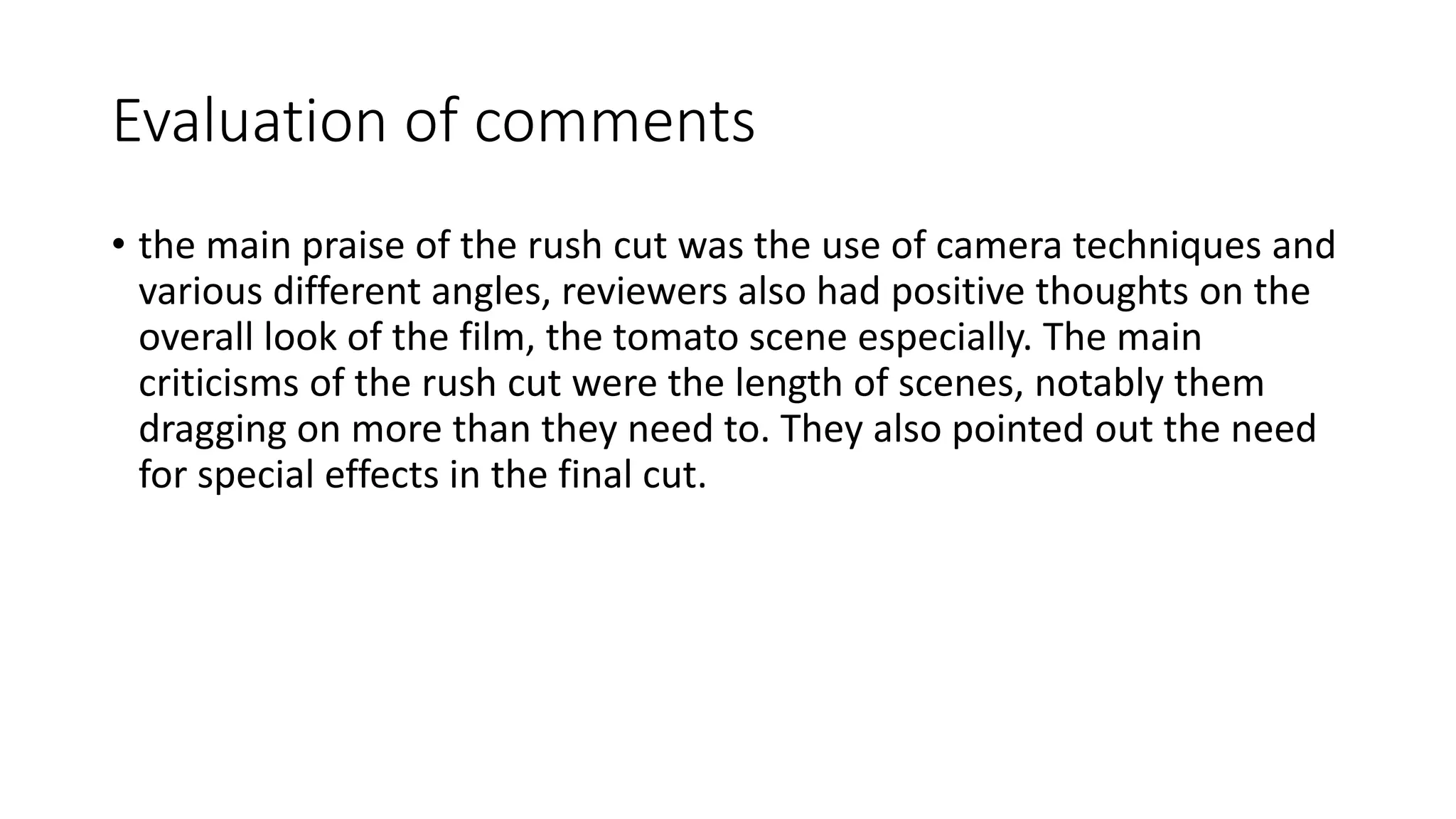 Evaluation of comments
• the main praise of the rush cut was the use of camera techniques and
various different angles, reviewers also had positive thoughts on the
overall look of the film, the tomato scene especially. The main
criticisms of the rush cut were the length of scenes, notably them
dragging on more than they need to. They also pointed out the need
for special effects in the final cut.
 