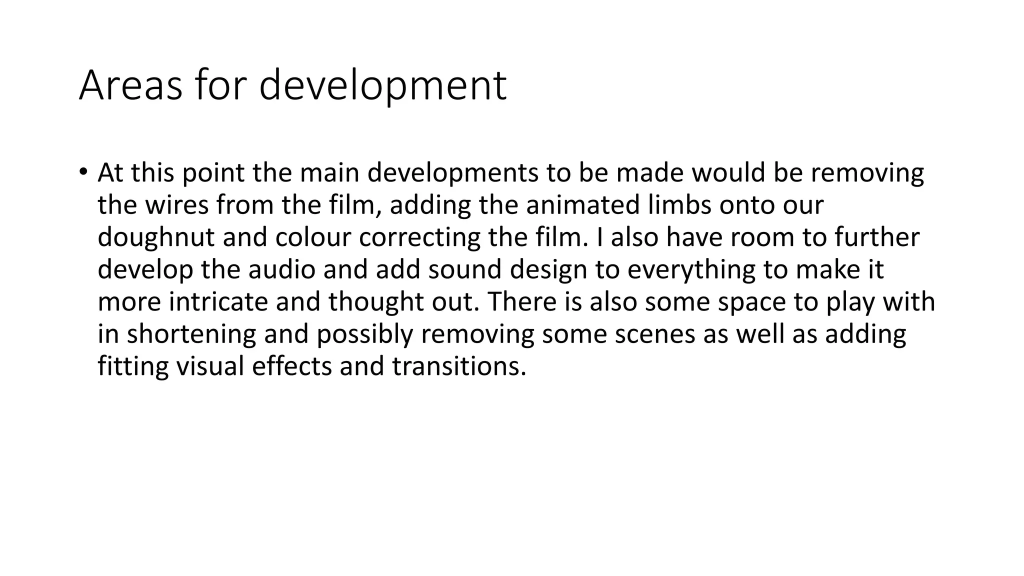 Areas for development
• At this point the main developments to be made would be removing
the wires from the film, adding the animated limbs onto our
doughnut and colour correcting the film. I also have room to further
develop the audio and add sound design to everything to make it
more intricate and thought out. There is also some space to play with
in shortening and possibly removing some scenes as well as adding
fitting visual effects and transitions.
 