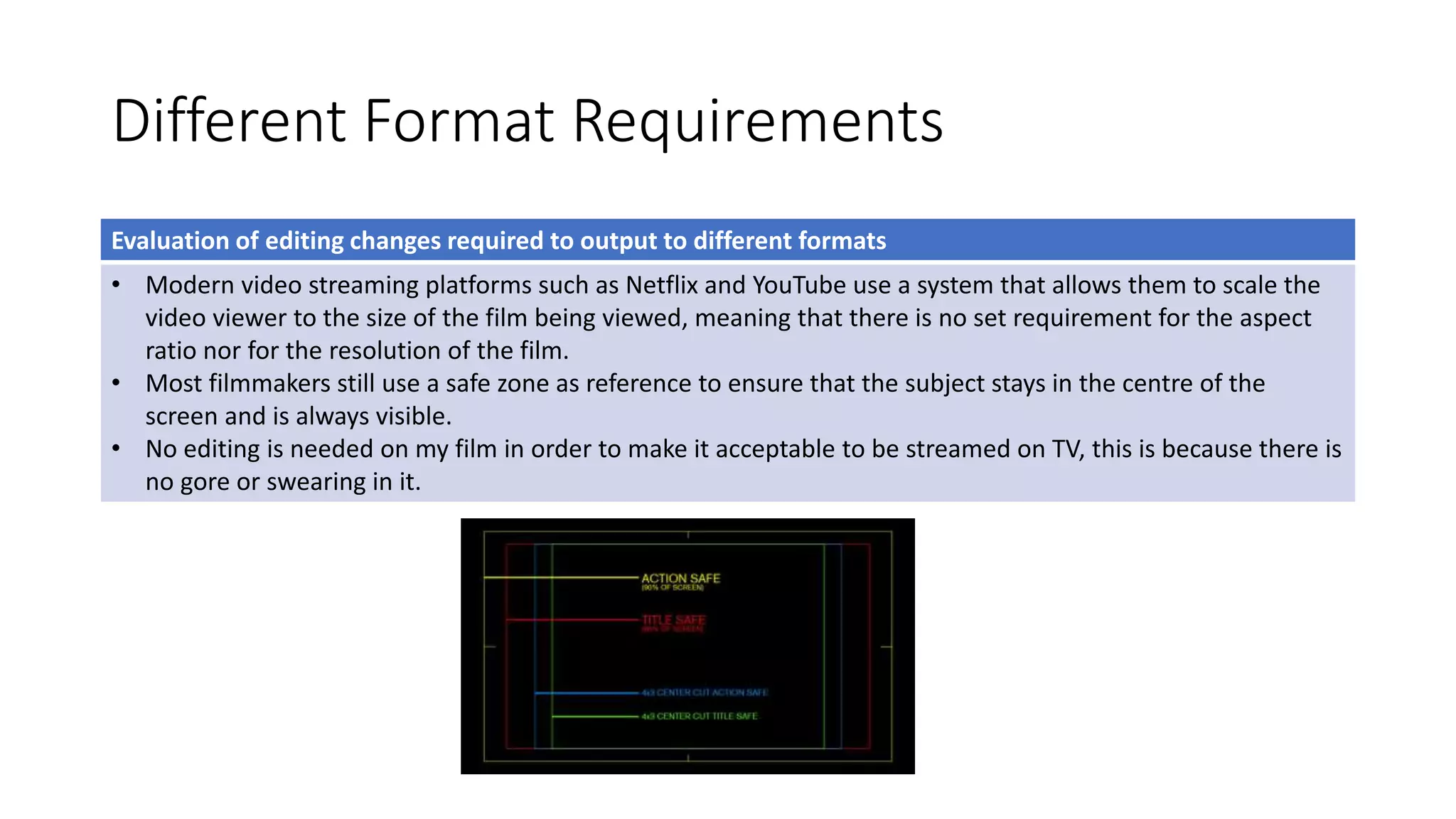 Different Format Requirements
Evaluation of editing changes required to output to different formats
• Modern video streaming platforms such as Netflix and YouTube use a system that allows them to scale the
video viewer to the size of the film being viewed, meaning that there is no set requirement for the aspect
ratio nor for the resolution of the film.
• Most filmmakers still use a safe zone as reference to ensure that the subject stays in the centre of the
screen and is always visible.
• No editing is needed on my film in order to make it acceptable to be streamed on TV, this is because there is
no gore or swearing in it.
 