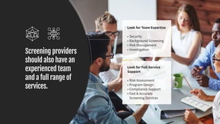 Screening providers
should also have an
experienced team
and a full range of
services.
Look for Team Expertise
•	Security
•	Background Screening
•	Risk Management
•	Investigation
Look for Full-Service
Support
•	Risk Assessment
•	Program Design
•	Compliance Support
•	Fast & Accurate
Screening Services
 