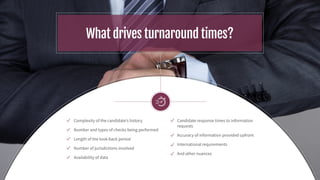 What drives turnaround times?
Complexity of the candidate’s history
Number and types of checks being performed
Length of the look-back period
Number of jurisdictions involved
Availability of data
Candidate response times to information
requests
Accuracy of information provided upfront
International requirements
And other nuances
 