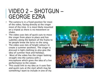 VIDEO 2 – SHOTGUN –
GEORGE EZRA
• The camera Is in a fixed position for most
of the video, facing directly at the singer
most of the time. It is most likely mounted
on a tripod as there is no movement or
shake.
• The video uses lots of quick cuts to move
the singer from place to place and has
subtitles along the bottom of the frame to
let people know the lyrics to the song.
• The video uses lots of bright colours to
create a summer aesthetic. The singer is
dressed in light clothing to also give the
idea of summer heat and holidays.
• Most of the video has the singer looking
straight into the camera with a
microphone which gives the idea of a live
performance to the viewer.
• This could link to my idea as it uses fast
and quick cuts at the start which may be
something I want to include in one of my
 