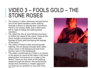 VIDEO 3 – FOOLS GOLD – THE
STONE ROSES
• The Camera is often stationary and pointed at
one of the band members either walking
through a desert or playing their instrument.
There is no camera shake and it often pans
left or right to follow the walking band
members.
• The video has lots of slow fading transitions
to reflect the speed of the music. Some of the
shots include a transparent frame with
footage of fools gold overlaying the footage
of the band.
• The video is filmed in dark red and purple
lighting. The art design includes both softer
colour tones in the background and much
harsher ones in the foreground.
• The video is performed as if there is a concert
in the desert as much of the video is the band
playing their instruments on a stage in the
desert. There are also shots of the walking
slowly through the desert. The performance
shows that sometimes a simpler approach
can look just as aesthetic as one with more
 