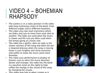 VIDEO 4 – BOHEMIAN
RHAPSODY
• The camera is in a static position in the video
with long continuous shots of the band. From
different angles and in different locations.
• The video uses two main transitions which
are fades and cuts to move from each shot to
another. The fades are used when the music
is slower and the cuts are often used when
the tempo going at a faster rate.
• The video has a gothic, dark art style in the
slower sections of the song and when the toe
is lowered whereas when the song is moving
faster it uses brighter and shiny costumes
and outfits to make the music seem more
dramatic.
• The video uses performance to display its
themes such as when the music becomes
darker and stranger, the video has the band
in a position (seen on the right) to help
reflect the change in the sound of the song
by changing the visuals.
 