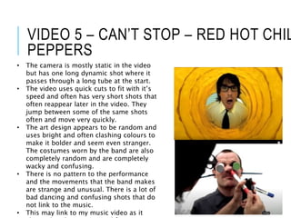 VIDEO 5 – CAN’T STOP – RED HOT CHIL
PEPPERS
• The camera is mostly static in the video
but has one long dynamic shot where it
passes through a long tube at the start.
• The video uses quick cuts to fit with it’s
speed and often has very short shots that
often reappear later in the video. They
jump between some of the same shots
often and move very quickly.
• The art design appears to be random and
uses bright and often clashing colours to
make it bolder and seem even stranger.
The costumes worn by the band are also
completely random and are completely
wacky and confusing.
• There is no pattern to the performance
and the movements that the band makes
are strange and unusual. There is a lot of
bad dancing and confusing shots that do
not link to the music.
• This may link to my music video as it
 