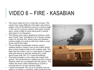 VIDEO 6 – FIRE - KASABIAN
• The music video for Fire is shot like a movie. The
camera has many different shot types and camera
angles. One of the different uses of a camera angle
is the use of a security camera. Shot types include
pans, using a dolly to move along with a vehicle
and zoom in on characters.
• The editing uses colour grading to achieve a wild
west “dusty” look. Everything is lit a brown/orange
colour to recreate this. Many jump cuts between
camera angles are used as well and a fade is used
at the end of the video.
• The art design incorporates themes used in
cowboy/western movies such as the outfits which
give a more modern look on the cowboy style. The
town that the video is set in is also given a modern
wild west theme as well the setting of a small
desert town with 20th-21st century buildings.
• The band members in the video rob a bank with
guitars. The performance is played out like a movie
however there are no weapons but the guitars. This
makes the music video interesting as it gives a
musical twist on an eye catching video.
• I could incorporate The use of a storyline into my
 